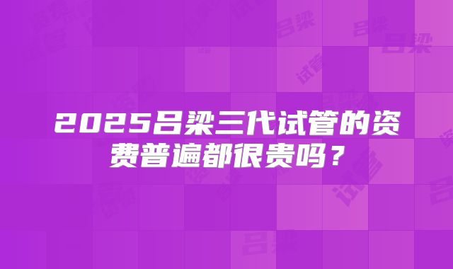 2025吕梁三代试管的资费普遍都很贵吗？