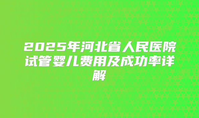 2025年河北省人民医院试管婴儿费用及成功率详解