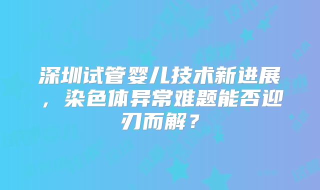 深圳试管婴儿技术新进展，染色体异常难题能否迎刃而解？