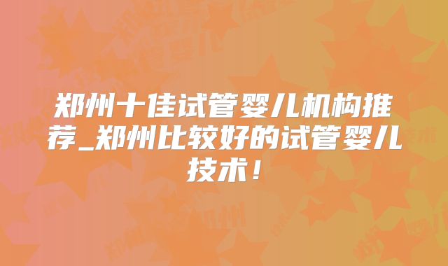 郑州十佳试管婴儿机构推荐_郑州比较好的试管婴儿技术！