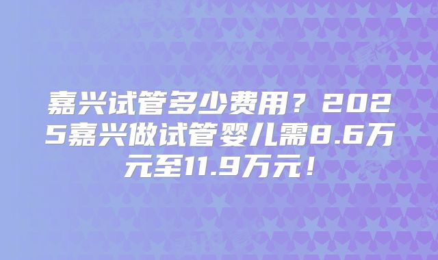 嘉兴试管多少费用？2025嘉兴做试管婴儿需8.6万元至11.9万元！