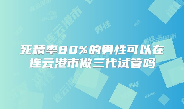 死精率80%的男性可以在连云港市做三代试管吗