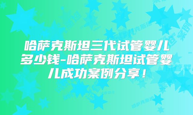 哈萨克斯坦三代试管婴儿多少钱-哈萨克斯坦试管婴儿成功案例分享！