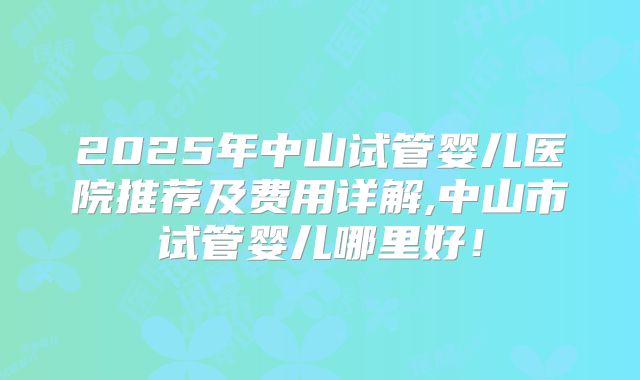 2025年中山试管婴儿医院推荐及费用详解,中山市试管婴儿哪里好！