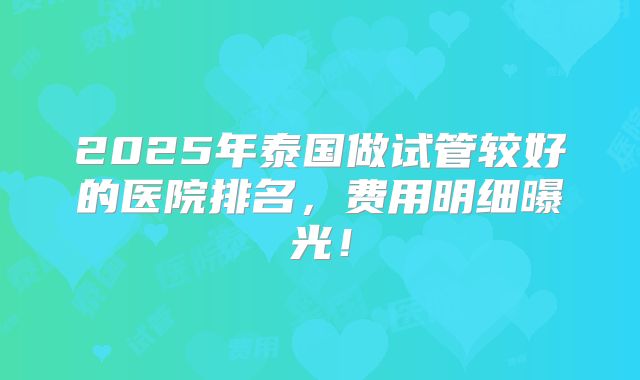 2025年泰国做试管较好的医院排名，费用明细曝光！