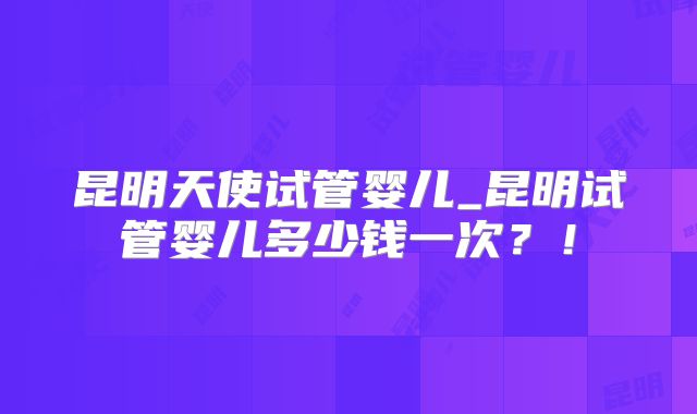 昆明天使试管婴儿_昆明试管婴儿多少钱一次？！