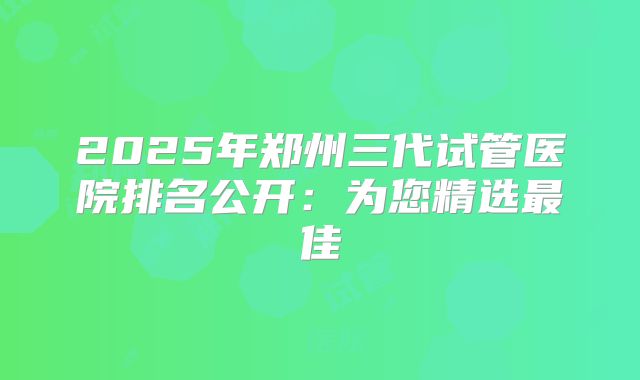 2025年郑州三代试管医院排名公开:为您精选最佳