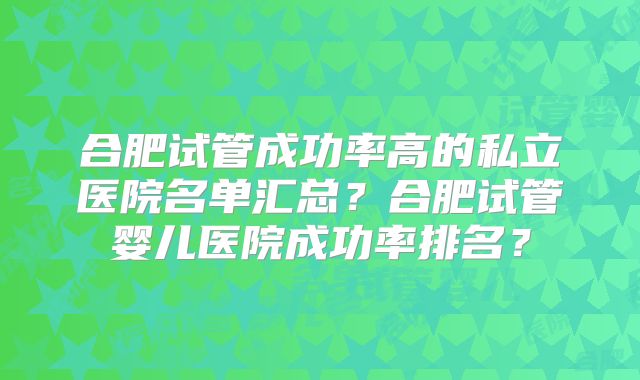 合肥试管成功率高的私立医院名单汇总？合肥试管婴儿医院成功率排名？