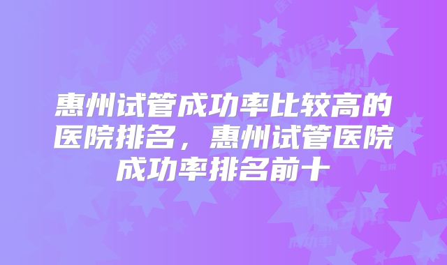 惠州试管成功率比较高的医院排名，惠州试管医院成功率排名前十