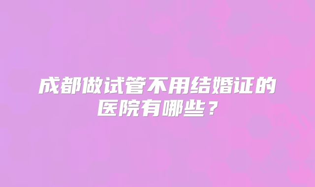 成都做试管不用结婚证的医院有哪些？