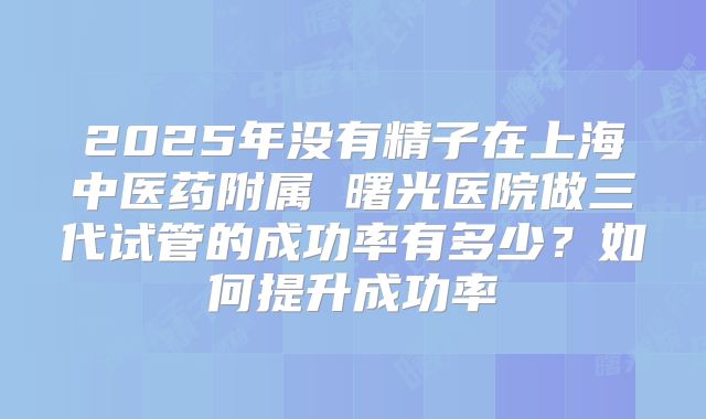2025年没有精子在上海中医药附属 曙光医院做三代试管的成功率有多少?如何提升成功率