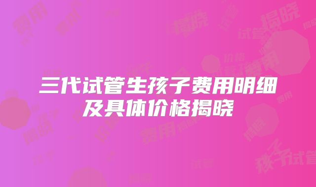 三代试管生孩子费用明细及具体价格揭晓