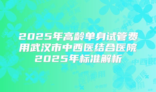 2025年高龄单身试管费用武汉市中西医结合医院2025年标准解析