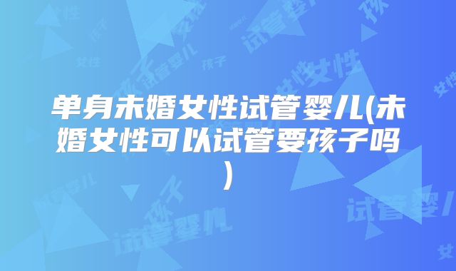 单身未婚女性试管婴儿(未婚女性可以试管要孩子吗)