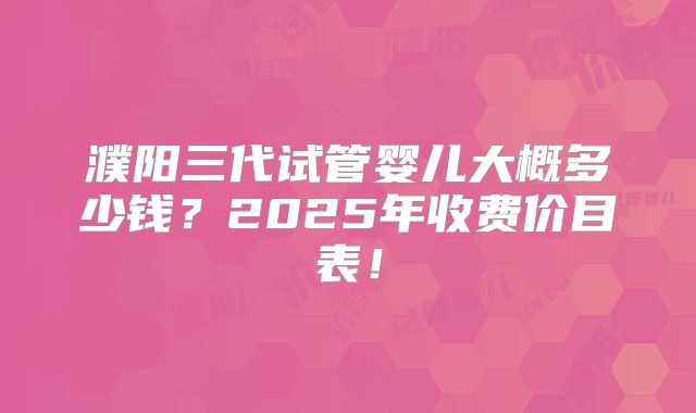 濮阳三代试管婴儿大概多少钱？2025年收费价目表！