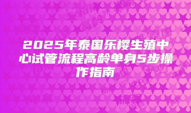 2025年泰国乐樱生殖中心试管流程高龄单身5步操作指南