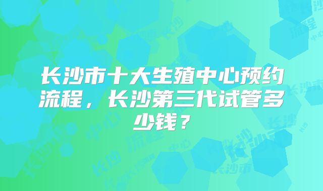 长沙市十大生殖中心预约流程，长沙第三代试管多少钱？