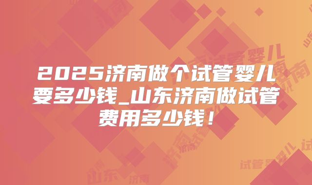 2025济南做个试管婴儿要多少钱_山东济南做试管费用多少钱!