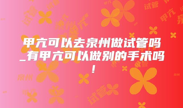 甲亢可以去泉州做试管吗_有甲亢可以做别的手术吗！