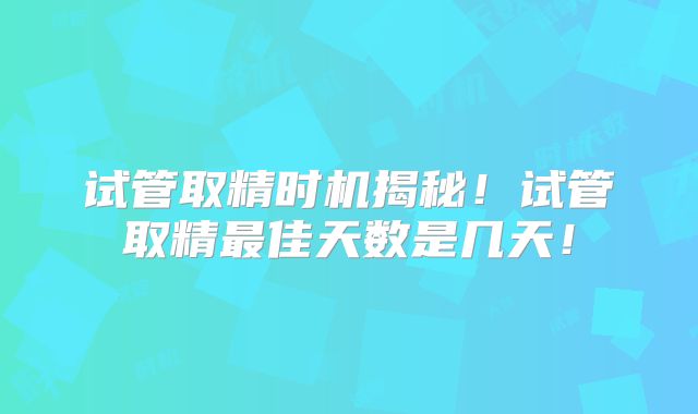 试管取精时机揭秘!试管取精最佳天数是几天!