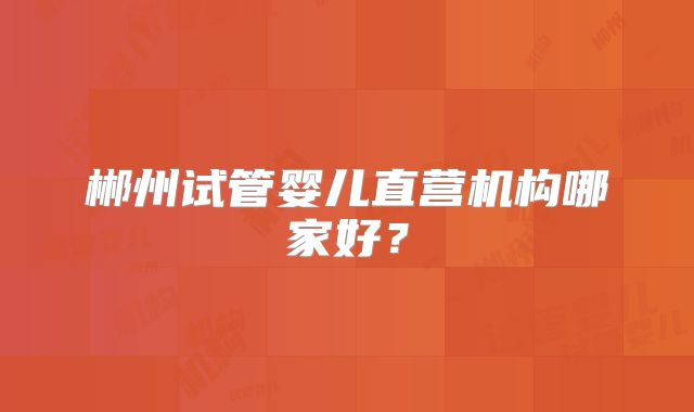 郴州试管婴儿直营机构哪家好？