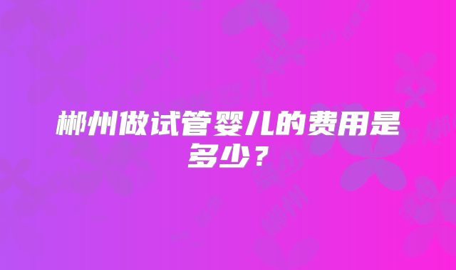 郴州做试管婴儿的费用是多少？