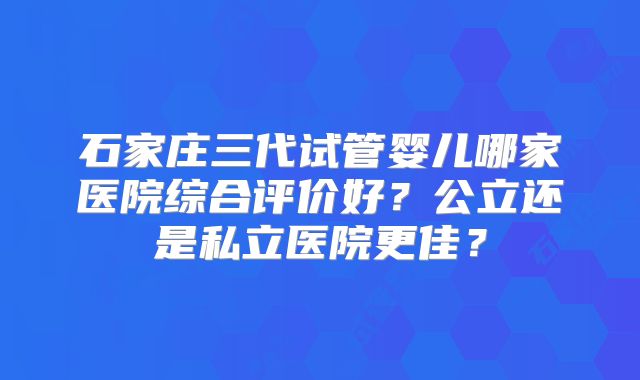 石家庄三代试管婴儿哪家医院综合评价好？公立还是私立医院更佳？