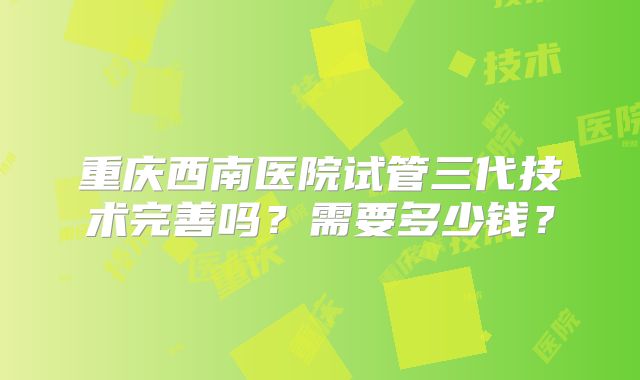 重庆西南医院试管三代技术完善吗？需要多少钱？