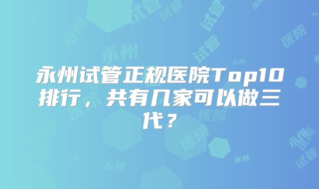 永州试管正规医院Top10排行,共有几家可以做三代?