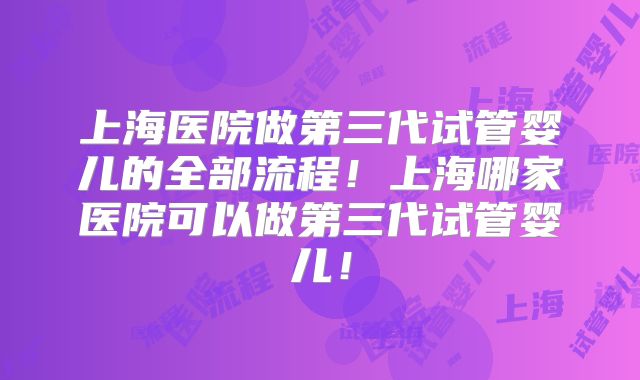 上海医院做第三代试管婴儿的全部流程！上海哪家医院可以做第三代试管婴儿！