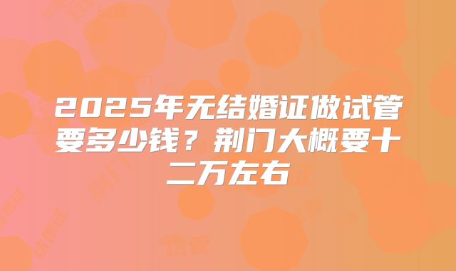 2025年无结婚证做试管要多少钱?荆门大概要十二万左右
