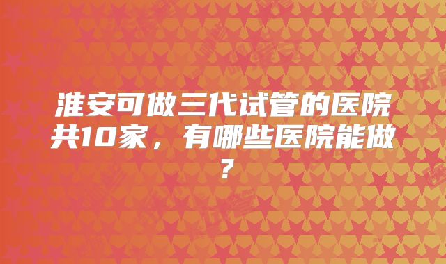 淮安可做三代试管的医院共10家，有哪些医院能做？