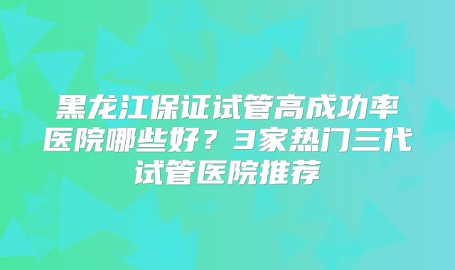 黑龙江保证试管高成功率医院哪些好？3家热门三代试管医院推荐