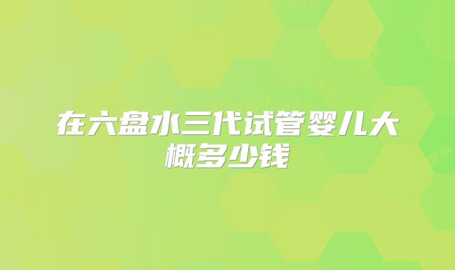 在六盘水三代试管婴儿大概多少钱