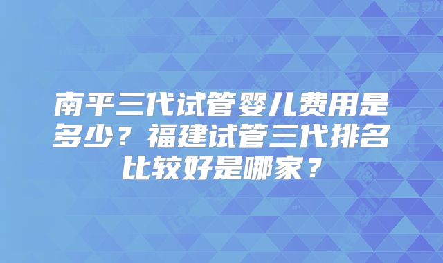 南平三代试管婴儿费用是多少？福建试管三代排名比较好是哪家？