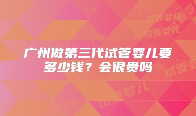 广州做第三代试管婴儿要多少钱？会很贵吗
