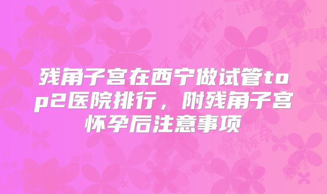 残角子宫在西宁做试管top2医院排行，附残角子宫怀孕后注意事项