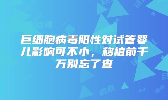 巨细胞病毒阳性对试管婴儿影响可不小，移植前千万别忘了查