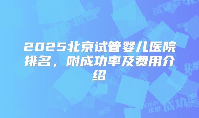 2025北京试管婴儿医院排名，附成功率及费用介绍