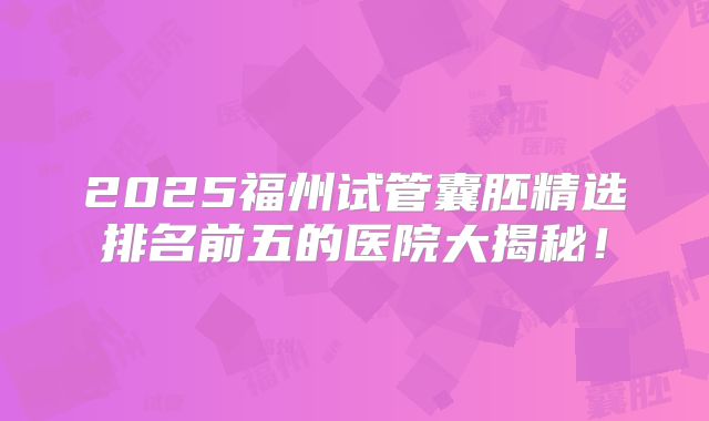 2025福州试管囊胚精选排名前五的医院大揭秘！