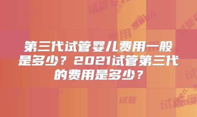 第三代试管婴儿费用一般是多少?2021试管第三代的费用是多少?