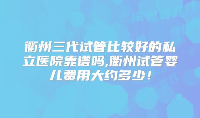 衢州三代试管比较好的私立医院靠谱吗,衢州试管婴儿费用大约多少！