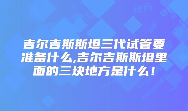 吉尔吉斯斯坦三代试管要准备什么,吉尔吉斯斯坦里面的三块地方是什么!