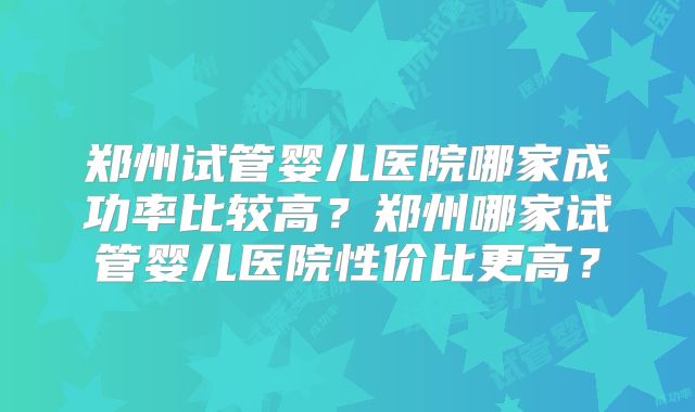郑州试管婴儿医院哪家成功率比较高？郑州哪家试管婴儿医院性价比更高？