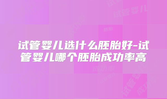 试管婴儿选什么胚胎好-试管婴儿哪个胚胎成功率高