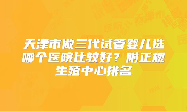 天津市做三代试管婴儿选哪个医院比较好？附正规生殖中心排名