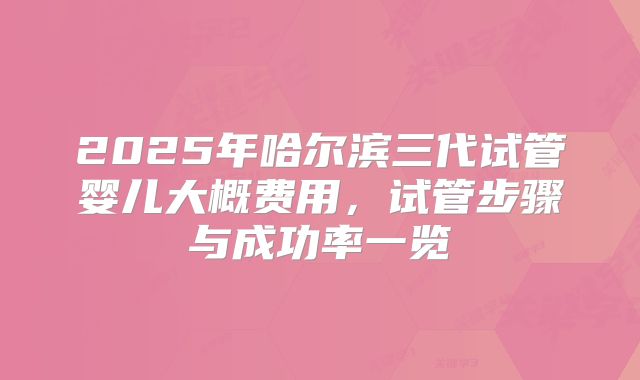 2025年哈尔滨三代试管婴儿大概费用,试管步骤与成功率一览