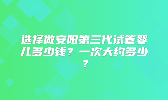 选择做安阳第三代试管婴儿多少钱？一次大约多少？
