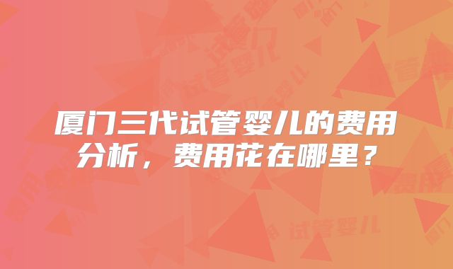 厦门三代试管婴儿的费用分析，费用花在哪里？