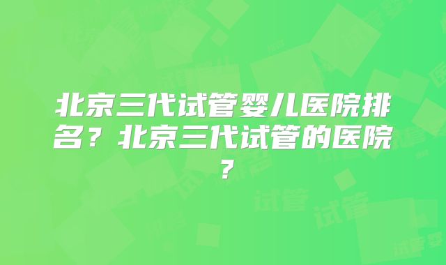 北京三代试管婴儿医院排名？北京三代试管的医院？